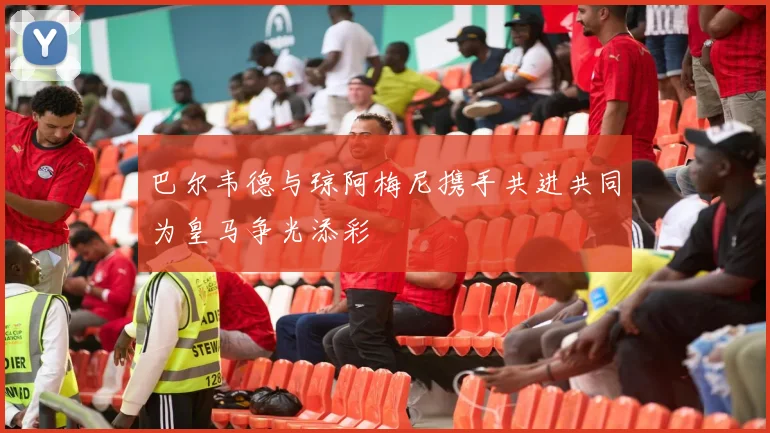 巴尔韦德与琼阿梅尼携手共进共同为皇马争光添彩
