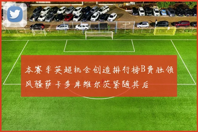 本赛季英超机会创造排行榜B费独领风骚萨卡多库维尔茨紧随其后