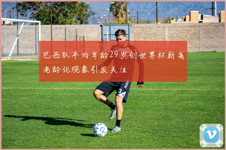 巴西队平均年龄29岁创世界杯新高老龄化现象引发关注