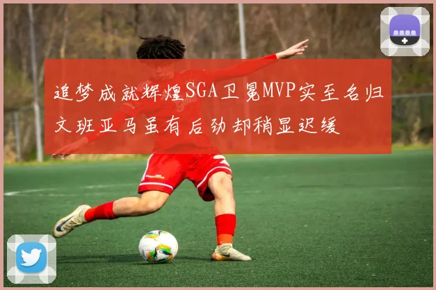 追梦成就辉煌SGA卫冕MVP实至名归文班亚马虽有后劲却稍显迟缓