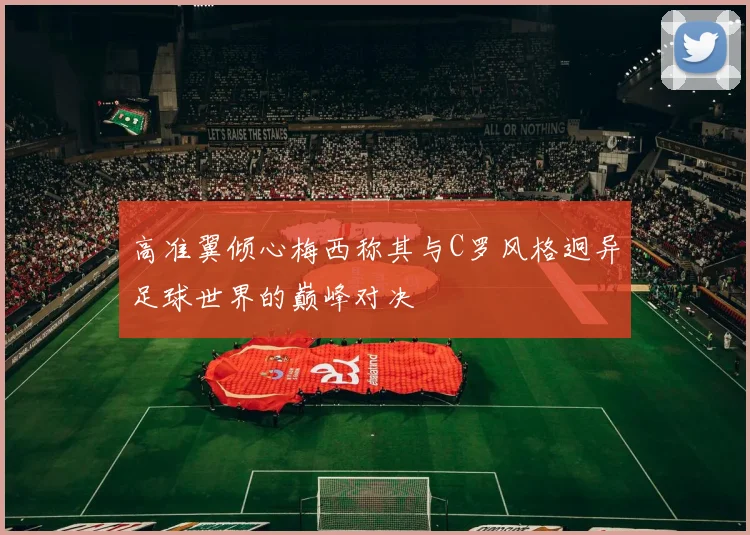 高准翼倾心梅西称其与C罗风格迥异足球世界的巅峰对决