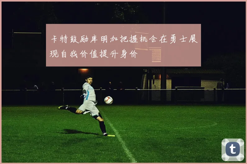 卡特鼓励库明加把握机会在勇士展现自我价值提升身价