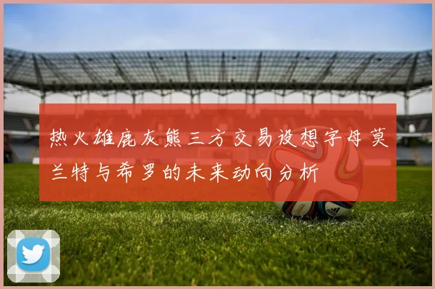 热火雄鹿灰熊三方交易设想字母莫兰特与希罗的未来动向分析