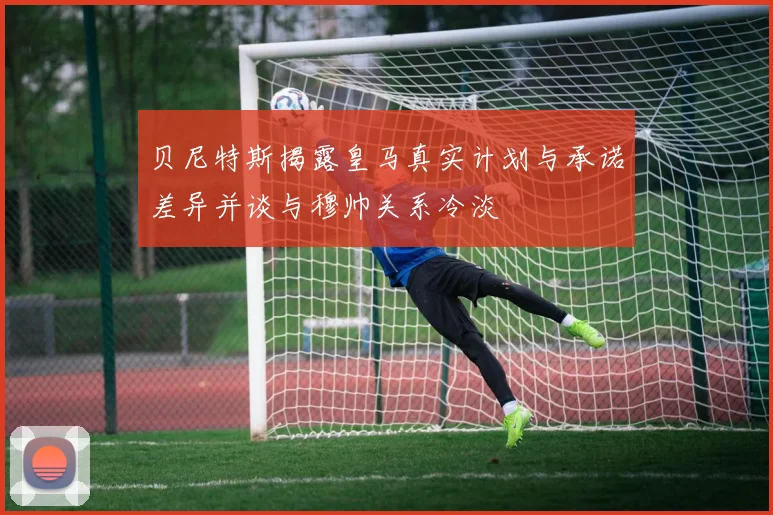 贝尼特斯揭露皇马真实计划与承诺差异并谈与穆帅关系冷淡