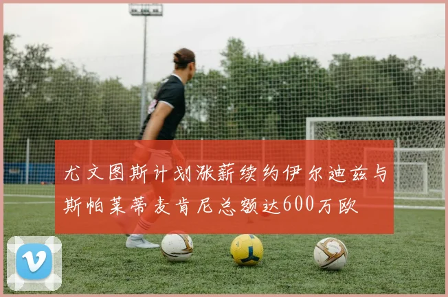 尤文图斯计划涨薪续约伊尔迪兹与斯帕莱蒂麦肯尼总额达600万欧
