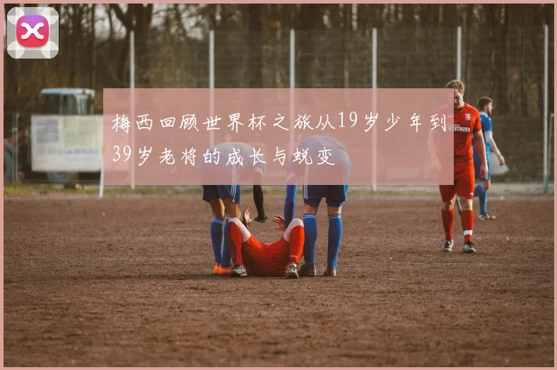 梅西回顾世界杯之旅从19岁少年到39岁老将的成长与蜕变