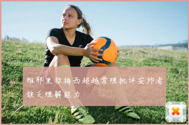 维耶里称梅西超越常理批评安帅者缺乏理解能力