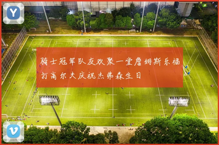 骑士冠军队友欢聚一堂詹姆斯乐福打高尔夫庆祝杰弗森生日