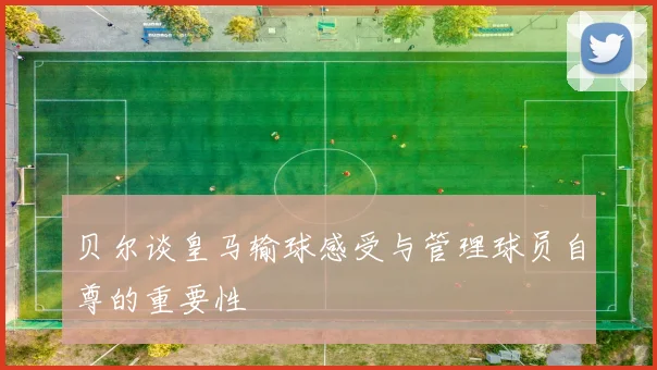 贝尔谈皇马输球感受与管理球员自尊的重要性