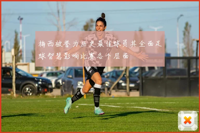 梅西被誉为历史最佳球员其全面足球智慧影响比赛各个层面