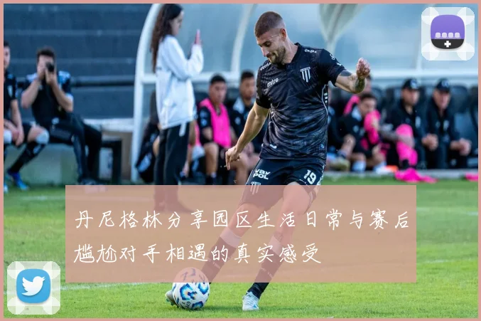 丹尼格林分享园区生活日常与赛后尴尬对手相遇的真实感受