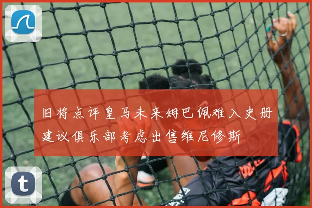 旧将点评皇马未来姆巴佩难入史册建议俱乐部考虑出售维尼修斯