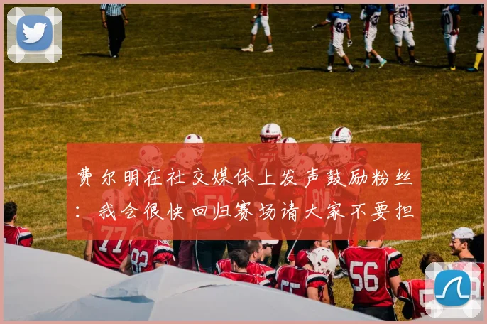 费尔明在社交媒体上发声鼓励粉丝：我会很快回归赛场请大家不要担心