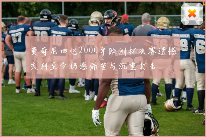 曼奇尼回忆2000年欧洲杯决赛遗憾失利至今仍感痛苦与沉重打击